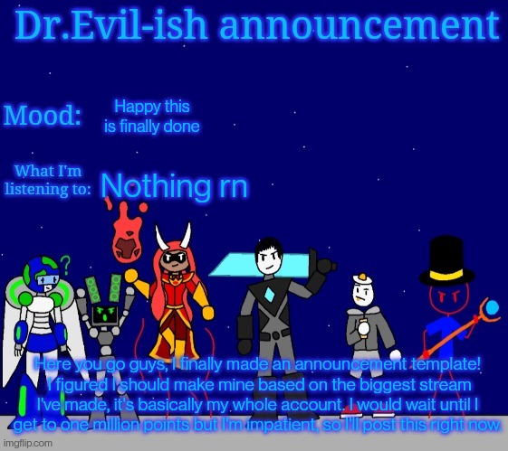 Look in comments (dang it I forgot to hide knifeboi and pixer, sorry) | Happy this is finally done; Nothing rn; Here you go guys, I finally made an announcement template!
 I figured I should make mine based on the biggest stream I've made, it's basically my whole account. I would wait until I get to one million points but I'm impatient, so I'll post this right now. | image tagged in dr evil-ish bossfights announcement template | made w/ Imgflip meme maker