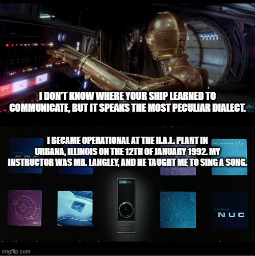 I'm sorry Han, but I can't let you do that | I DON'T KNOW WHERE YOUR SHIP LEARNED TO COMMUNICATE, BUT IT SPEAKS THE MOST PECULIAR DIALECT. I BECAME OPERATIONAL AT THE H.A.L. PLANT IN URBANA, ILLINOIS ON THE 12TH OF JANUARY 1992. MY INSTRUCTOR WAS MR. LANGLEY, AND HE TAUGHT ME TO SING A SONG. | image tagged in c3-po talking to the millenium falcon,hal-9000 full panel | made w/ Imgflip meme maker