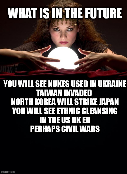 WHAT IS IN THE FUTURE; YOU WILL SEE NUKES USED IN UKRAINE
TAIWAN INVADED 
NORTH KOREA WILL STRIKE JAPAN
YOU WILL SEE ETHNIC CLEANSING IN THE US UK EU
PERHAPS CIVIL WARS | image tagged in psychic with crystal ball,black background | made w/ Imgflip meme maker