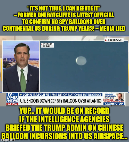 Forget about dementia Joe...   They're actively trying to protect China now... | “IT’S NOT TRUE. I CAN REFUTE IT” – FORMER DNI RATCLIFFE IS LATEST OFFICIAL TO CONFIRM NO SPY BALLOONS OVER CONTINENTAL US DURING TRUMP YEARS! – MEDIA LIED; YUP... IT WOULD BE ON RECORD IF THE INTELLIGENCE AGENCIES BRIEFED THE TRUMP ADMIN ON CHINESE BALLOON INCURSIONS INTO US AIRSPACE... | image tagged in deep state,liars,mainstream media,fake news | made w/ Imgflip meme maker