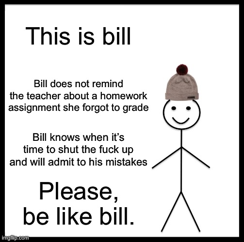 Bro I forgot to do the homework don’t remind her | This is bill; Bill does not remind the teacher about a homework assignment she forgot to grade; Bill knows when it’s time to shut the fuck up and will admit to his mistakes; Please, be like bill. | image tagged in memes,be like bill,funny | made w/ Imgflip meme maker