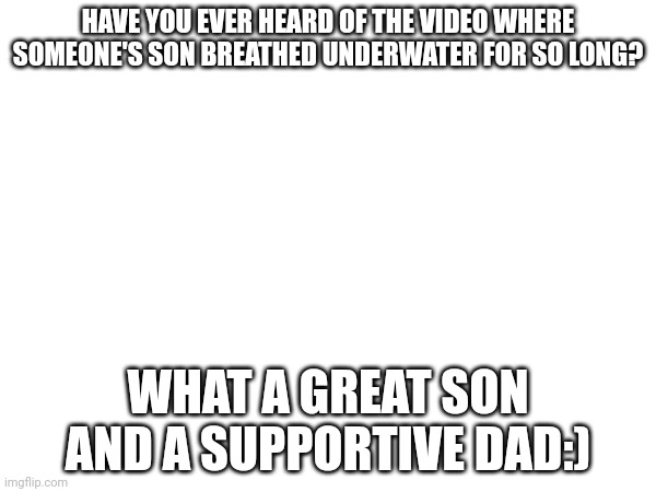 He's like he has superpowers! |  HAVE YOU EVER HEARD OF THE VIDEO WHERE SOMEONE'S SON BREATHED UNDERWATER FOR SO LONG? WHAT A GREAT SON AND A SUPPORTIVE DAD:) | image tagged in dark humor,dark | made w/ Imgflip meme maker