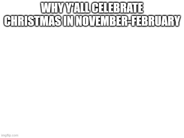 WHY Y'ALL CELEBRATE CHRISTMAS IN NOVEMBER-FEBRUARY | made w/ Imgflip meme maker