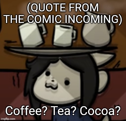 Temmie brings you drinks | (QUOTE FROM THE COMIC INCOMING); Coffee? Tea? Cocoa? | image tagged in temmie brings you drinks | made w/ Imgflip meme maker