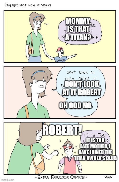 It is too late, mother | MOMMY, IS THAT A TITAN? DON'T LOOK AT IT ROBERT; OH GOD NO; ROBERT! IT IS TOO LATE MOTHER, I HAVE JOINED THE TITAN OWNER'S CLUB | image tagged in it is too late mother | made w/ Imgflip meme maker