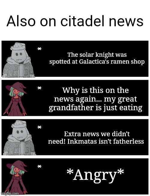 This is a parody of Evil-ish's Citadel news post (Evil-ish's post https://imgflip.com/i/7a381o) | Also on citadel news; The solar knight was spotted at Galactica's ramen shop; Why is this on the news again... my great grandfather is just eating; Extra news we didn't need! Inkmatas isn't fatherless; *Angry* | image tagged in 4 undertale textboxes | made w/ Imgflip meme maker