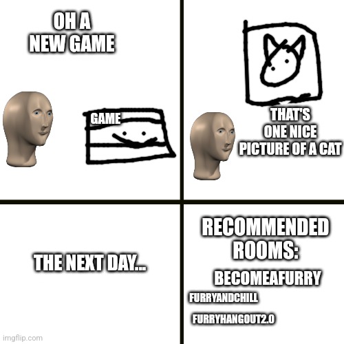 If this ain't relatable to you I'm jealous | OH A NEW GAME; THAT'S ONE NICE PICTURE OF A CAT; GAME; RECOMMENDED ROOMS:; THE NEXT DAY... BECOMEAFURRY; FURRYANDCHILL; FURRYHANGOUT2.0 | image tagged in furry,video games,cat | made w/ Imgflip meme maker