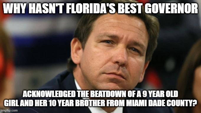 Where is Desantis on this? | WHY HASN'T FLORIDA'S BEST GOVERNOR; ACKNOWLEDGED THE BEATDOWN OF A 9 YEAR OLD GIRL AND HER 10 YEAR BROTHER FROM MIAMI DADE COUNTY? | image tagged in ron de santis pouts as reality smacks him yet again,florida,school,beating,kids | made w/ Imgflip meme maker