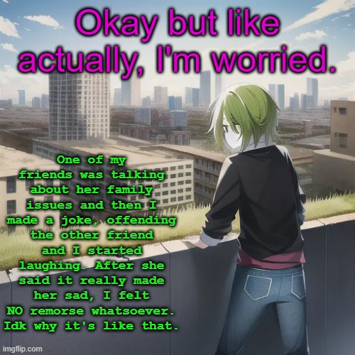 And I kept laughing even after that. | One of my friends was talking about her family issues and then I made a joke, offending the other friend and I started laughing. After she said it really made her sad, I felt NO remorse whatsoever. Idk why it's like that. Okay but like actually, I'm worried. | image tagged in me staring towards an abandoned city | made w/ Imgflip meme maker