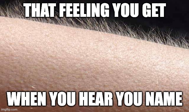 Every time | THAT FEELING YOU GET; WHEN YOU HEAR YOU NAME | image tagged in goosebumps,meme,relatable | made w/ Imgflip meme maker