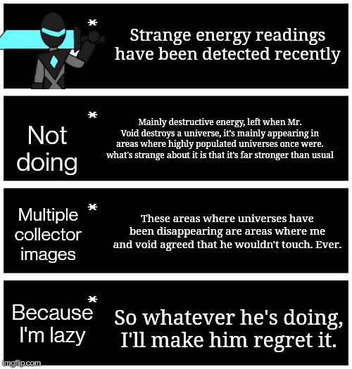 The beginning... | Strange energy readings have been detected recently; Not doing; Mainly destructive energy, left when Mr. Void destroys a universe, it's mainly appearing in areas where highly populated universes once were. what's strange about it is that it's far stronger than usual; These areas where universes have been disappearing are areas where me and void agreed that he wouldn't touch. Ever. Multiple collector images; Because I'm lazy; So whatever he's doing, I'll make him regret it. | image tagged in 4 undertale textboxes | made w/ Imgflip meme maker