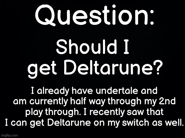 Black background | Question:; Should I 
get Deltarune? I already have undertale and am currently half way through my 2nd play through. I recently saw that I can get Deltarune on my switch as well. | image tagged in black background | made w/ Imgflip meme maker
