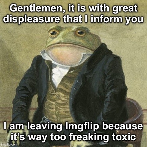 I know nobody cares but I’m sharing this anyway | Gentlemen, it is with great displeasure that I inform you; I am leaving Imgflip because it’s way too freaking toxic | image tagged in gentlemen it is with great pleasure to inform you that | made w/ Imgflip meme maker