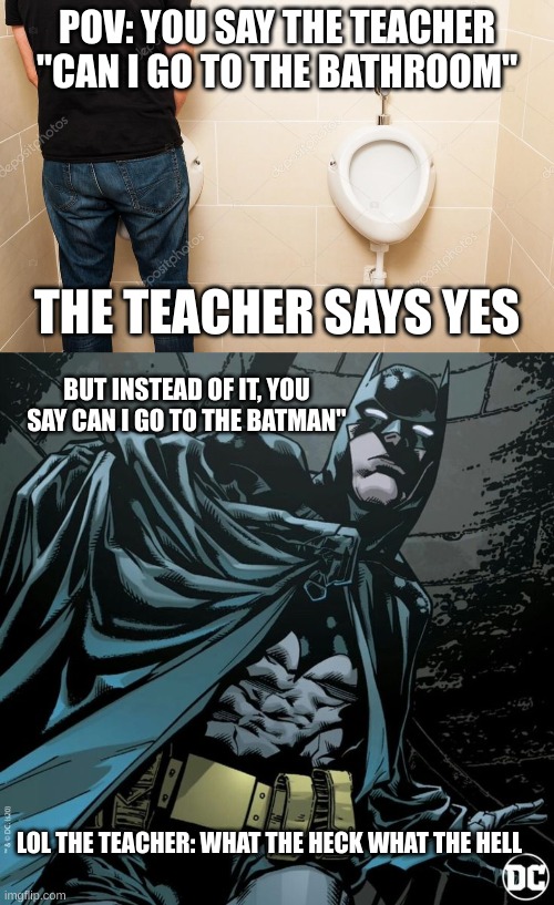 Bathroom in class be like: | POV: YOU SAY THE TEACHER "CAN I GO TO THE BATHROOM"; THE TEACHER SAYS YES; BUT INSTEAD OF IT, YOU SAY CAN I GO TO THE BATMAN"; LOL THE TEACHER: WHAT THE HECK WHAT THE HELL | image tagged in bathroom,batman,funny,memes,school | made w/ Imgflip meme maker