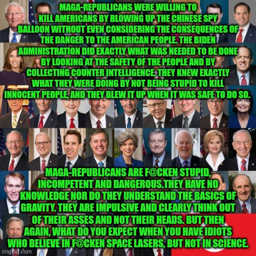 Republican Traitors | MAGA-REPUBLICANS WERE WILLING TO KILL AMERICANS BY BLOWING UP THE CHINESE SPY BALLOON WITHOUT EVEN CONSIDERING THE CONSEQUENCES OF THE DANGER TO THE AMERICAN PEOPLE. THE BIDEN ADMINISTRATION DID EXACTLY WHAT WAS NEEDED TO BE DONE BY LOOKING AT THE SAFETY OF THE PEOPLE AND BY COLLECTING COUNTER INTELLIGENCE. THEY KNEW EXACTLY WHAT THEY WERE DOING BY NOT BEING STUPID TO KILL INNOCENT PEOPLE, AND THEY BLEW IT UP WHEN IT WAS SAFE TO DO SO. MAGA-REPUBLICANS ARE F@CKEN STUPID, INCOMPETENT AND DANGEROUS.THEY HAVE NO KNOWLEDGE NOR DO THEY UNDERSTAND THE BASICS OF GRAVITY. THEY ARE IMPULSIVE AND CLEARLY THINK OUT OF THEIR ASSES AND NOT THEIR HEADS. BUT THEN AGAIN, WHAT DO YOU EXPECT WHEN YOU HAVE IDIOTS WHO BELIEVE IN F@CKEN SPACE LASERS, BUT NOT IN SCIENCE. | image tagged in republican traitors | made w/ Imgflip meme maker