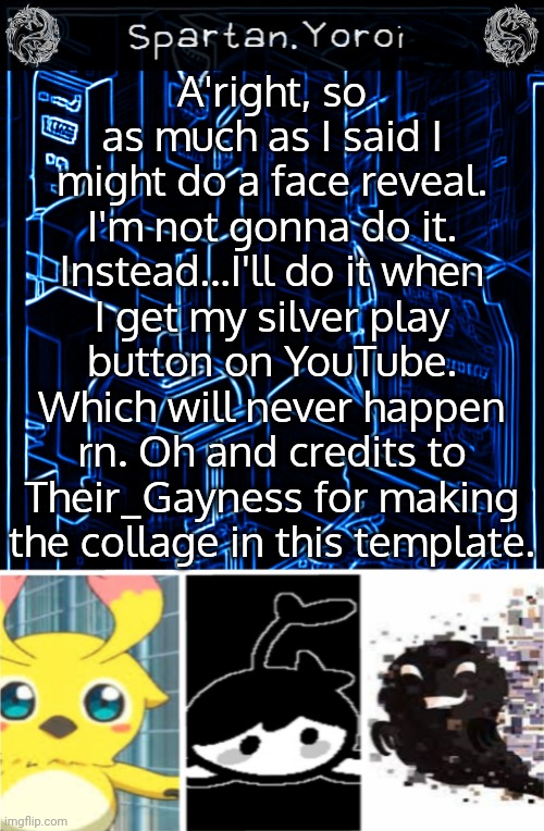 And when am I gonna do YouTube videos? As soon as I have recording software. | A'right, so as much as I said I might do a face reveal. I'm not gonna do it. Instead...I'll do it when I get my silver play button on YouTube. Which will never happen rn. Oh and credits to Their_Gayness for making the collage in this template. | image tagged in spartan yoroi's blueprint template | made w/ Imgflip meme maker