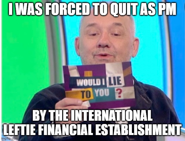Bob Mortimer Celtic | I WAS FORCED TO QUIT AS PM; BY THE INTERNATIONAL LEFTIE FINANCIAL ESTABLISHMENT | image tagged in bob mortimer celtic | made w/ Imgflip meme maker