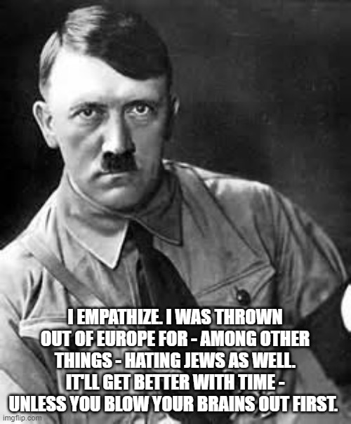 Adolf Hitler | I EMPATHIZE. I WAS THROWN OUT OF EUROPE FOR - AMONG OTHER THINGS - HATING JEWS AS WELL. IT'LL GET BETTER WITH TIME - UNLESS YOU BLOW YOUR BR | image tagged in adolf hitler | made w/ Imgflip meme maker