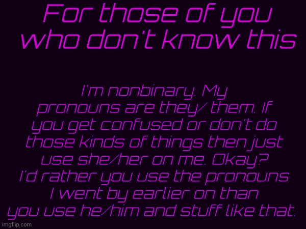 Just for clarification. | For those of you who don't know this; I'm nonbinary. My pronouns are they/ them. If you get confused or don't do those kinds of things then just use she/her on me. Okay? I'd rather you use the pronouns I went by earlier on than you use he/him and stuff like that. | image tagged in idfk | made w/ Imgflip meme maker