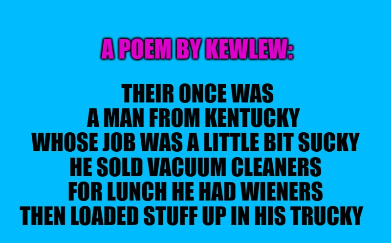 Good morning!  hope you have a great day | A POEM BY KEWLEW:; THEIR ONCE WAS A MAN FROM KENTUCKY 
WHOSE JOB WAS A LITTLE BIT SUCKY
HE SOLD VACUUM CLEANERS
FOR LUNCH HE HAD WIENERS
THEN LOADED STUFF UP IN HIS TRUCKY  | image tagged in transparent template by kewlew,good morning | made w/ Imgflip meme maker