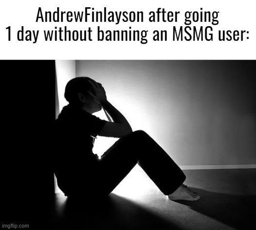 when: | AndrewFinlayson after going 1 day without banning an MSMG user: | image tagged in depression | made w/ Imgflip meme maker