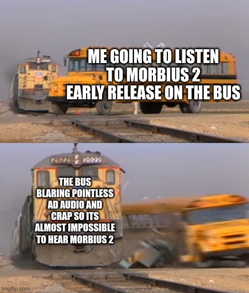 not even my headphones could deal with it | ME GOING TO LISTEN TO MORBIUS 2 EARLY RELEASE ON THE BUS; THE BUS BLARING POINTLESS AD AUDIO AND CRAP SO ITS ALMOST IMPOSSIBLE TO HEAR MORBIUS 2 | image tagged in a train hitting a school bus | made w/ Imgflip meme maker