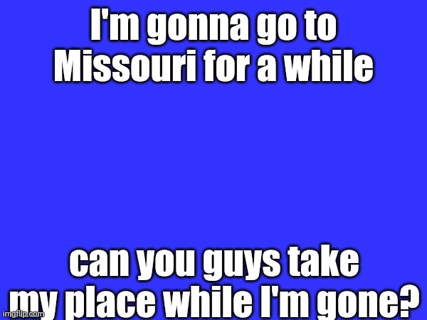 I'm gonna miss you guys | I'm gonna go to Missouri for a while; can you guys take my place while I'm gone? | made w/ Imgflip meme maker