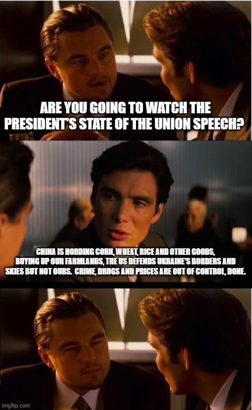 Skip the lies, I saved you from watching it. | ARE YOU GOING TO WATCH THE PRESIDENT'S STATE OF THE UNION SPEECH? CHINA IS HORDING CORN, WHEAT, RICE AND OTHER GOODS, BUYING UP OUR FARMLANDS, THE US DEFENDS UKRAINE'S BORDERS AND SKIES BUT NOT OURS.  CRIME, DRUGS AND PRICES ARE OUT OF CONTROL, DONE. | image tagged in memes,inception,skip the state of the union,america in decline,democrats war on america,china joe biden | made w/ Imgflip meme maker