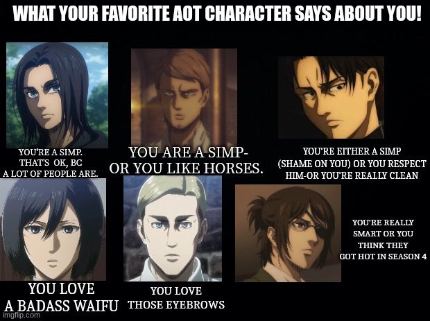 60 upvotes for part two! | WHAT YOUR FAVORITE AOT CHARACTER SAYS ABOUT YOU! YOU'RE A SIMP. THAT'S  OK, BC A LOT OF PEOPLE ARE. YOU'RE EITHER A SIMP (SHAME ON YOU) OR YOU RESPECT HIM-OR YOU'RE REALLY CLEAN; YOU ARE A SIMP- OR YOU LIKE HORSES. YOU'RE REALLY SMART OR YOU THINK THEY GOT HOT IN SEASON 4; YOU LOVE A BADASS WAIFU; YOU LOVE THOSE EYEBROWS | image tagged in black background | made w/ Imgflip meme maker
