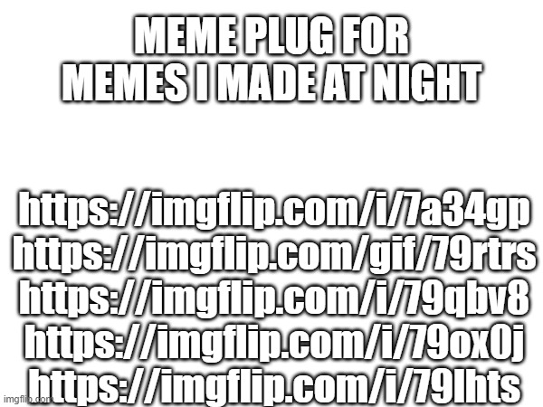 MEME PLUG FOR MEMES I MADE AT NIGHT; https://imgflip.com/i/7a34gp
https://imgflip.com/gif/79rtrs
https://imgflip.com/i/79qbv8
https://imgflip.com/i/79ox0j
https://imgflip.com/i/79lhts | made w/ Imgflip meme maker