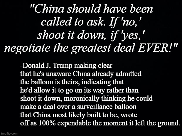 You don't launch what's essentially a sitting duck unless you expect it to be shot down. | "China should have been called to ask. If 'no,' shoot it down, if 'yes,' negotiate the greatest deal EVER!"; -Donald J. Trump making clear that he's unaware China already admitted the balloon is theirs, indicating that he'd allow it to go on its way rather than shoot it down, moronically thinking he could make a deal over a surveillance balloon that China most likely built to be, wrote off as 100% expendable the moment it left the ground. | image tagged in trump is a moron | made w/ Imgflip meme maker
