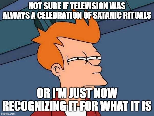 Not sure if- fry | NOT SURE IF TELEVISION WAS ALWAYS A CELEBRATION OF SATANIC RITUALS; OR I'M JUST NOW RECOGNIZING IT FOR WHAT IT IS | image tagged in not sure if- fry | made w/ Imgflip meme maker