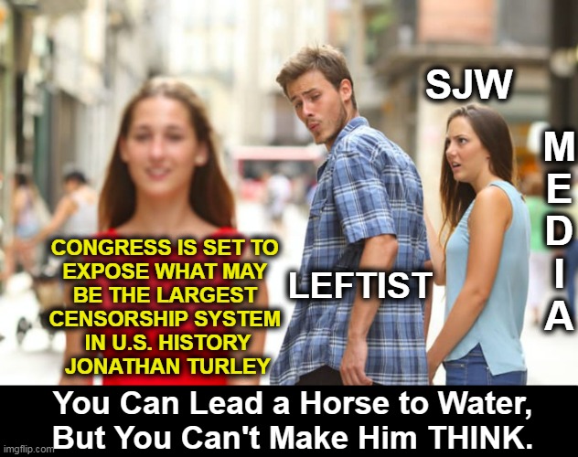The FBI’s Role in Censoring Social Media, “Twitter Files”, the CIA, & Censorship of Citizens. HOPE It Opens Closed Eyes . . . | M
E
D
I
A; SJW; CONGRESS IS SET TO 
EXPOSE WHAT MAY 
BE THE LARGEST 
CENSORSHIP SYSTEM 
IN U.S. HISTORY
JONATHAN TURLEY; LEFTIST; You Can Lead a Horse to Water,
But You Can't Make Him THINK. | image tagged in politics,censorship,congress,social media,twitter,fbi | made w/ Imgflip meme maker