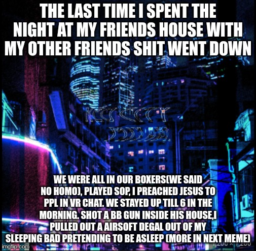 neo city kraken | THE LAST TIME I SPENT THE NIGHT AT MY FRIENDS HOUSE WITH MY OTHER FRIENDS SHIT WENT DOWN; WE WERE ALL IN OUR BOXERS(WE SAID NO HOMO), PLAYED SOP, I PREACHED JESUS TO PPL IN VR CHAT. WE STAYED UP TILL 6 IN THE MORNING. SHOT A BB GUN INSIDE HIS HOUSE,I PULLED OUT A AIRSOFT DEGAL OUT OF MY SLEEPING BAD PRETENDING TO BE ASLEEP (MORE IN NEXT MEME) | image tagged in neo city kraken | made w/ Imgflip meme maker