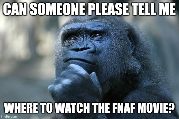 where | CAN SOMEONE PLEASE TELL ME; WHERE TO WATCH THE FNAF MOVIE? | image tagged in deep thoughts | made w/ Imgflip meme maker