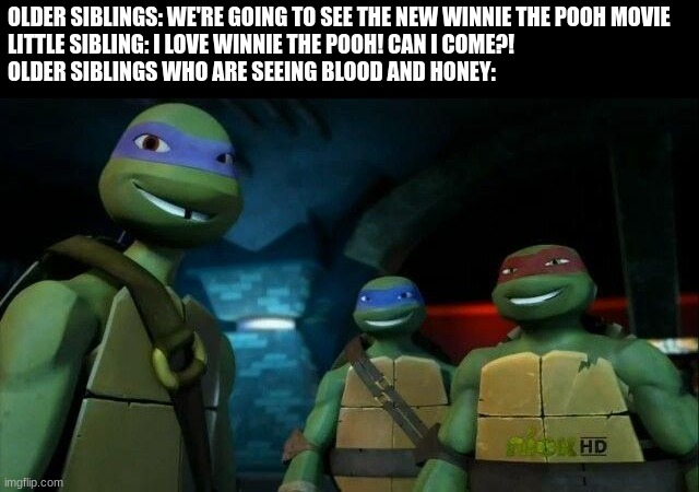 How to give your Sibling Nightmares | OLDER SIBLINGS: WE'RE GOING TO SEE THE NEW WINNIE THE POOH MOVIE
LITTLE SIBLING: I LOVE WINNIE THE POOH! CAN I COME?!
OLDER SIBLINGS WHO ARE SEEING BLOOD AND HONEY: | image tagged in teenage mutant ninja turtles,winnie the pooh | made w/ Imgflip meme maker