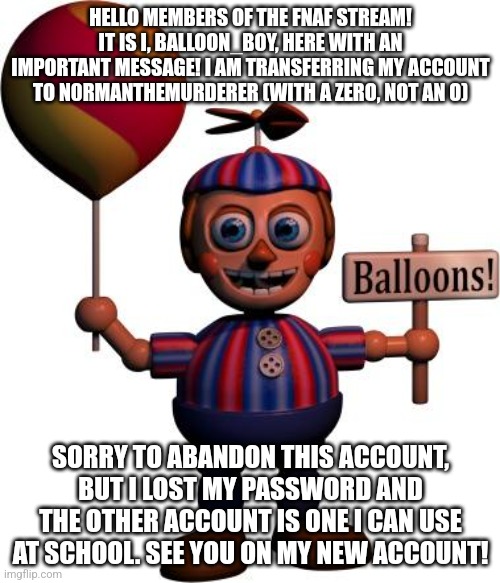 I hope this is a good enough notice for yall | HELLO MEMBERS OF THE FNAF STREAM! IT IS I, BALLOON_BOY, HERE WITH AN IMPORTANT MESSAGE! I AM TRANSFERRING MY ACCOUNT TO N0RMANTHEMURDERER (WITH A ZERO, NOT AN O); SORRY TO ABANDON THIS ACCOUNT, BUT I LOST MY PASSWORD AND THE OTHER ACCOUNT IS ONE I CAN USE AT SCHOOL. SEE YOU ON MY NEW ACCOUNT! | image tagged in balloon boy fnaf | made w/ Imgflip meme maker