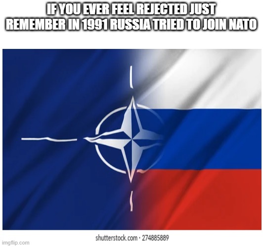 IF YOU EVER FEEL REJECTED JUST REMEMBER IN 1991 RUSSIA TRIED TO JOIN NATO | made w/ Imgflip meme maker