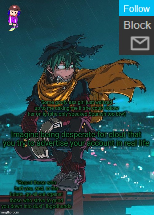 Clout chasing in real life is crazy. Probably one of those accounts who only post selfies or twerk videos n shit, no thanks | Some goofy ass girl just waltzed up to me asking me if she could follow her on ig (she only speaked Spanish too btw); Imagine being desperate for clout that you try to advertise your account in real life | image tagged in pie charts | made w/ Imgflip meme maker