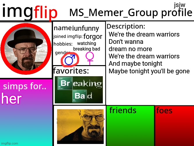 MSMG Profile | jsjw; iunfunny; We're the dream warriors
Don't wanna dream no more
We're the dream warriors
And maybe tonight
Maybe tonight you'll be gone; forgor; watching breaking bad; her | image tagged in msmg profile | made w/ Imgflip meme maker