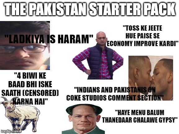 Blank White Template | THE PAKISTAN STARTER PACK; "TOSS KE JEETE HUE PAISE SE ECONOMY IMPROVE KARDI"; "LADKIYA IS HARAM"; "4 BIWI KE BAAD BHI ISKE SAATH (CENSORED) KARNA HAI"; "INDIANS AND PAKISTANIS ON COKE STUDIOS COMMENT SECTION"; "HAYE MENU BALUM THANEDAAR CHALAWE GYPSY" | image tagged in blank white template,IndianDankMemes | made w/ Imgflip meme maker