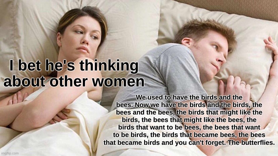 I Bet He's Thinking About Other Women | I bet he's thinking about other women; We used to have the birds and the bees. Now we have the birds and the birds, the bees and the bees, the birds that might like the birds, the bees that might like the bees, the birds that want to be bees, the bees that want to be birds, the birds that became bees, the bees that became birds and you can't forget. The butterflies. | image tagged in memes,i bet he's thinking about other women | made w/ Imgflip meme maker