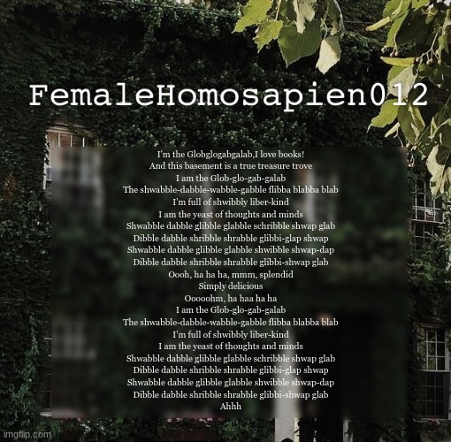 FemaleHomosapien012 | I'm the Globglogabgalab,I love books!
And this basement is a true treasure trove

I am the Glob-glo-gab-galab
The shwabble-dabble-wabble-gabble flibba blabba blab
I'm full of shwibbly liber-kind
I am the yeast of thoughts and minds

Shwabble dabble glibble glabble schribble shwap glab
Dibble dabble shribble shrabble glibbi-glap shwap
Shwabble dabble glibble glabble shwibble shwap-dap
Dibble dabble shribble shrabble glibbi-shwap glab

Oooh, ha ha ha, mmm, splendid
Simply delicious
Ooooohm, ha haa ha ha

I am the Glob-glo-gab-galab
The shwabble-dabble-wabble-gabble flibba blabba blab
I'm full of shwibbly liber-kind

I am the yeast of thoughts and minds

Shwabble dabble glibble glabble schribble shwap glab
Dibble dabble shribble shrabble glibbi-glap shwap
Shwabble dabble glibble glabble shwibble shwap-dap
Dibble dabble shribble shrabble glibbi-shwap glab

Ahhh | image tagged in femalehomosapien012 | made w/ Imgflip meme maker