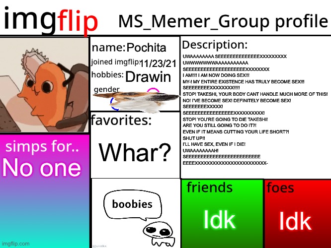 MSMG Profile | Pochita; UWAAAAAAAA SEEEEEEEEEEEEEEXXXXXXXXX
UWWWWWWWAAAAAAAAAAA
SEEEEEEEEEEEEEEEEEEEEXXXXXXXX
I AM!!!! I AM NOW DOING SEX!!!
MY-! MY ENTIRE EXISTENCE HAS TRULY BECOME SEX!!!
SEEEEEEEEXXXXXXXX!!!!!
STOP! TAKESHI, YOUR BODY CANT HANDLE MUCH MORE OF THIS!
NO! I’VE BECOME SEX! DEFINITELY BECOME SEX!
SEEEEEEEXXXXX!
SEEEEEEEEEEEEEEEEXXXXXXXXXX!
STOP! YOU’RE GOING TO DIE TAKESHI!
ARE YOU STILL GOING TO DO IT?!
EVEN IF IT MEANS CUTTING YOUR LIFE SHORT?!
SHUT UP!!
I’LL HAVE SEX, EVEN IF I DIE!
UWAAAAAAAAH!
SEEEEEEEEEEEEEEEEEEEEEEEEE
EEEEXXXXXXXXXXXXXXXXXXXXXXXX-; 11/23/21; Drawin; Whar? No one; Idk; Idk | image tagged in msmg profile | made w/ Imgflip meme maker