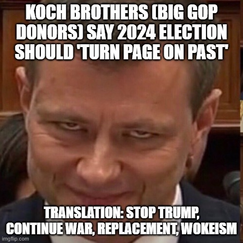 "let's turn page, move on, & go back to deepstate rino's" ??! | KOCH BROTHERS (BIG GOP DONORS) SAY 2024 ELECTION SHOULD 'TURN PAGE ON PAST'; TRANSLATION: STOP TRUMP, CONTINUE WAR, REPLACEMENT, WOKEISM | image tagged in face of the deep state | made w/ Imgflip meme maker