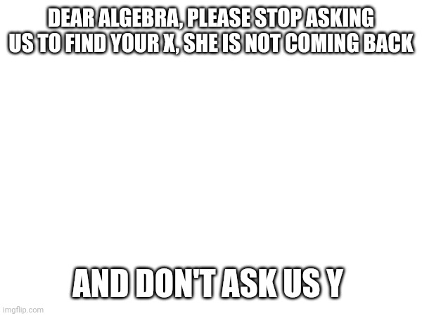Please stop | DEAR ALGEBRA, PLEASE STOP ASKING US TO FIND YOUR X, SHE IS NOT COMING BACK; AND DON'T ASK US Y | image tagged in algebra | made w/ Imgflip meme maker