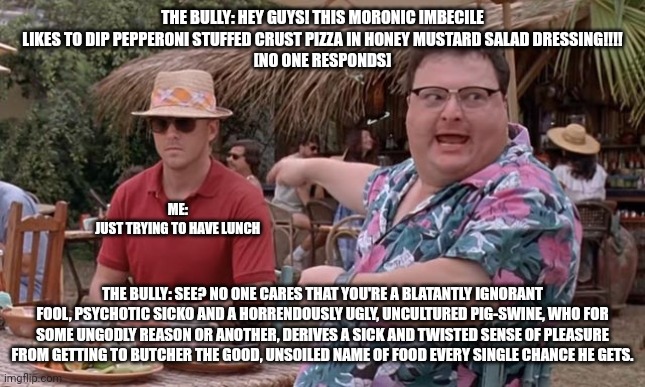 I never knew bullies could use such a wide vocabulary | THE BULLY: HEY GUYS! THIS MORONIC IMBECILE LIKES TO DIP PEPPERONI STUFFED CRUST PIZZA IN HONEY MUSTARD SALAD DRESSING!!!!
[NO ONE RESPONDS]; ME: 
JUST TRYING TO HAVE LUNCH; THE BULLY: SEE? NO ONE CARES THAT YOU'RE A BLATANTLY IGNORANT FOOL, PSYCHOTIC SICKO AND A HORRENDOUSLY UGLY, UNCULTURED PIG-SWINE, WHO FOR SOME UNGODLY REASON OR ANOTHER, DERIVES A SICK AND TWISTED SENSE OF PLEASURE FROM GETTING TO BUTCHER THE GOOD, UNSOILED NAME OF FOOD EVERY SINGLE CHANCE HE GETS. | image tagged in dodgson we got dodgson here see nobody cares blank | made w/ Imgflip meme maker