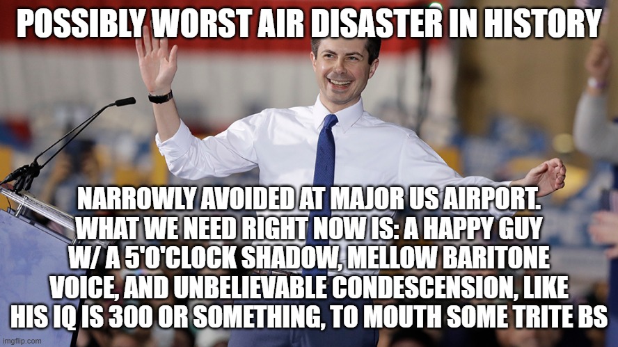 he's so thmart...he was a mayor, y'know | POSSIBLY WORST AIR DISASTER IN HISTORY; NARROWLY AVOIDED AT MAJOR US AIRPORT. WHAT WE NEED RIGHT NOW IS: A HAPPY GUY W/ A 5'O'CLOCK SHADOW, MELLOW BARITONE VOICE, AND UNBELIEVABLE CONDESCENSION, LIKE HIS IQ IS 300 OR SOMETHING, TO MOUTH SOME TRITE BS | image tagged in pete buttigieg | made w/ Imgflip meme maker