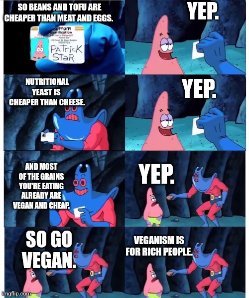 patrick not my wallet | YEP. SO BEANS AND TOFU ARE CHEAPER THAN MEAT AND EGGS. NUTRITIONAL YEAST IS 
CHEAPER THAN CHEESE. YEP. YEP. AND MOST OF THE GRAINS YOU'RE EATING
ALREADY ARE VEGAN AND CHEAP. VEGANISM IS FOR RICH PEOPLE. SO GO VEGAN. | image tagged in patrick not my wallet | made w/ Imgflip meme maker