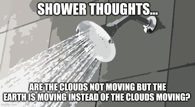 ??? |  SHOWER THOUGHTS... ARE THE CLOUDS NOT MOVING BUT THE EARTH IS MOVING INSTEAD OF THE CLOUDS MOVING? | image tagged in shower thoughts,why are you reading this,why are you reading the tags,i have kids in my basment,yummy kids,i eat kids | made w/ Imgflip meme maker